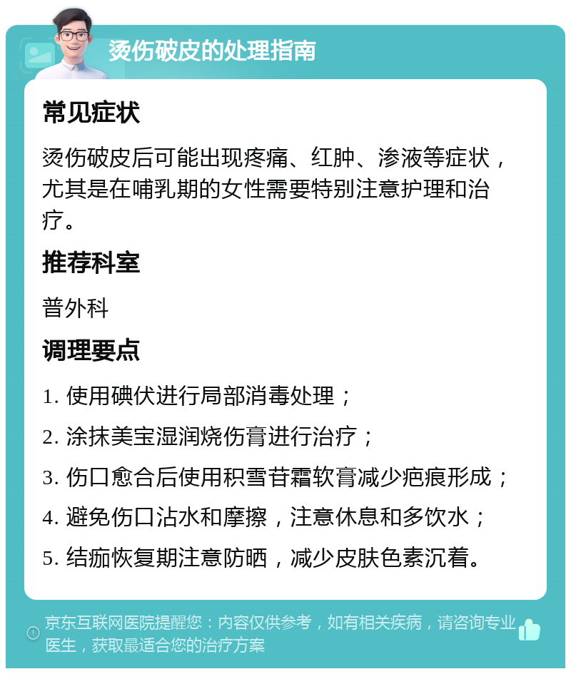 烫伤破皮的处理指南 常见症状 烫伤破皮后可能出现疼痛、红肿、渗液等症状，尤其是在哺乳期的女性需要特别注意护理和治疗。 推荐科室 普外科 调理要点 1. 使用碘伏进行局部消毒处理； 2. 涂抹美宝湿润烧伤膏进行治疗； 3. 伤口愈合后使用积雪苷霜软膏减少疤痕形成； 4. 避免伤口沾水和摩擦，注意休息和多饮水； 5. 结痂恢复期注意防晒，减少皮肤色素沉着。