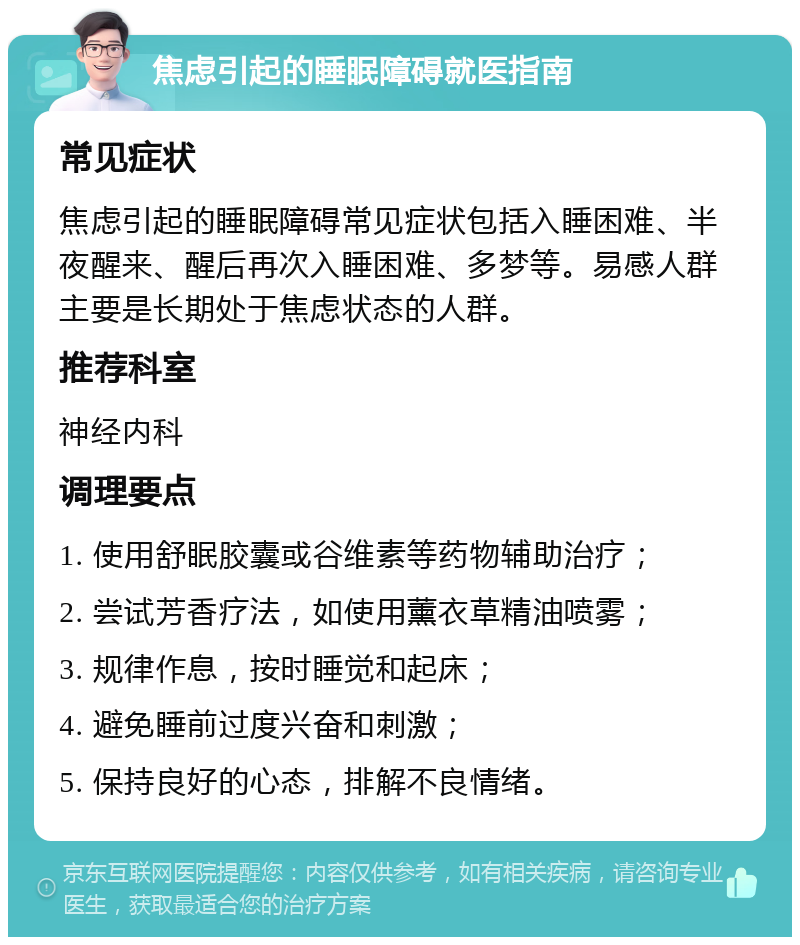 焦虑引起的睡眠障碍就医指南 常见症状 焦虑引起的睡眠障碍常见症状包括入睡困难、半夜醒来、醒后再次入睡困难、多梦等。易感人群主要是长期处于焦虑状态的人群。 推荐科室 神经内科 调理要点 1. 使用舒眠胶囊或谷维素等药物辅助治疗； 2. 尝试芳香疗法，如使用薰衣草精油喷雾； 3. 规律作息，按时睡觉和起床； 4. 避免睡前过度兴奋和刺激； 5. 保持良好的心态，排解不良情绪。