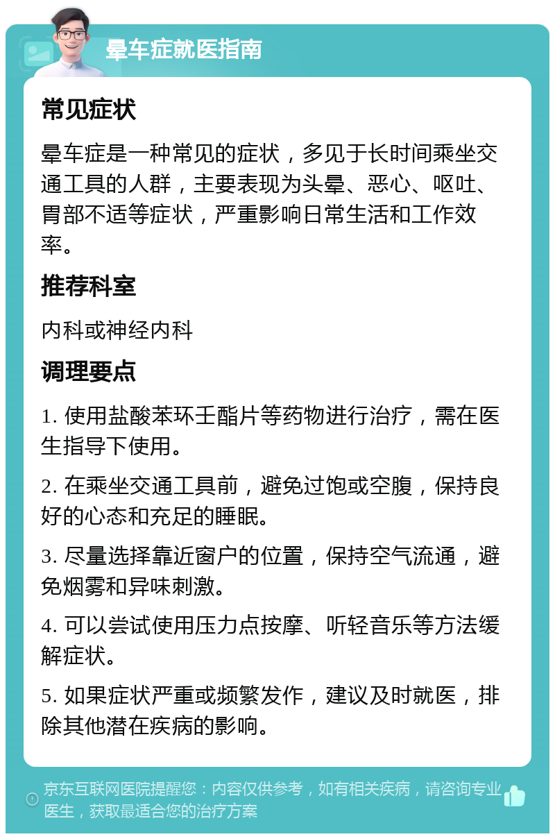 晕车症就医指南 常见症状 晕车症是一种常见的症状，多见于长时间乘坐交通工具的人群，主要表现为头晕、恶心、呕吐、胃部不适等症状，严重影响日常生活和工作效率。 推荐科室 内科或神经内科 调理要点 1. 使用盐酸苯环壬酯片等药物进行治疗，需在医生指导下使用。 2. 在乘坐交通工具前，避免过饱或空腹，保持良好的心态和充足的睡眠。 3. 尽量选择靠近窗户的位置，保持空气流通，避免烟雾和异味刺激。 4. 可以尝试使用压力点按摩、听轻音乐等方法缓解症状。 5. 如果症状严重或频繁发作，建议及时就医，排除其他潜在疾病的影响。