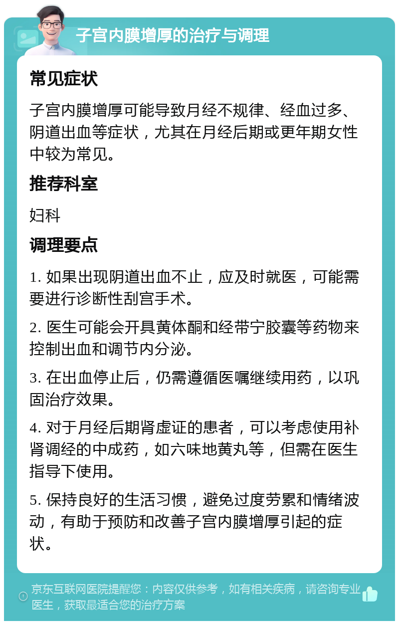 子宫内膜增厚的治疗与调理 常见症状 子宫内膜增厚可能导致月经不规律、经血过多、阴道出血等症状，尤其在月经后期或更年期女性中较为常见。 推荐科室 妇科 调理要点 1. 如果出现阴道出血不止，应及时就医，可能需要进行诊断性刮宫手术。 2. 医生可能会开具黄体酮和经带宁胶囊等药物来控制出血和调节内分泌。 3. 在出血停止后，仍需遵循医嘱继续用药，以巩固治疗效果。 4. 对于月经后期肾虚证的患者，可以考虑使用补肾调经的中成药，如六味地黄丸等，但需在医生指导下使用。 5. 保持良好的生活习惯，避免过度劳累和情绪波动，有助于预防和改善子宫内膜增厚引起的症状。