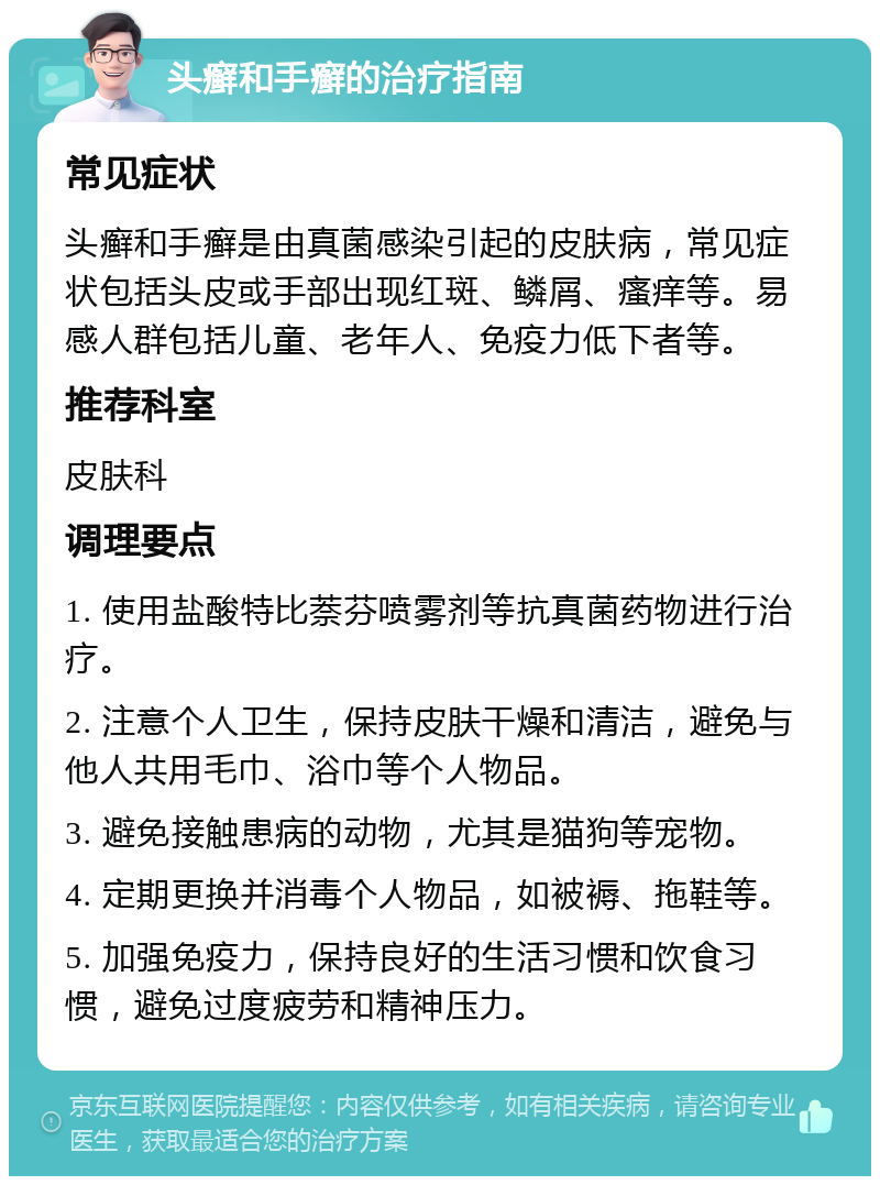 头癣和手癣的治疗指南 常见症状 头癣和手癣是由真菌感染引起的皮肤病，常见症状包括头皮或手部出现红斑、鳞屑、瘙痒等。易感人群包括儿童、老年人、免疫力低下者等。 推荐科室 皮肤科 调理要点 1. 使用盐酸特比萘芬喷雾剂等抗真菌药物进行治疗。 2. 注意个人卫生，保持皮肤干燥和清洁，避免与他人共用毛巾、浴巾等个人物品。 3. 避免接触患病的动物，尤其是猫狗等宠物。 4. 定期更换并消毒个人物品，如被褥、拖鞋等。 5. 加强免疫力，保持良好的生活习惯和饮食习惯，避免过度疲劳和精神压力。