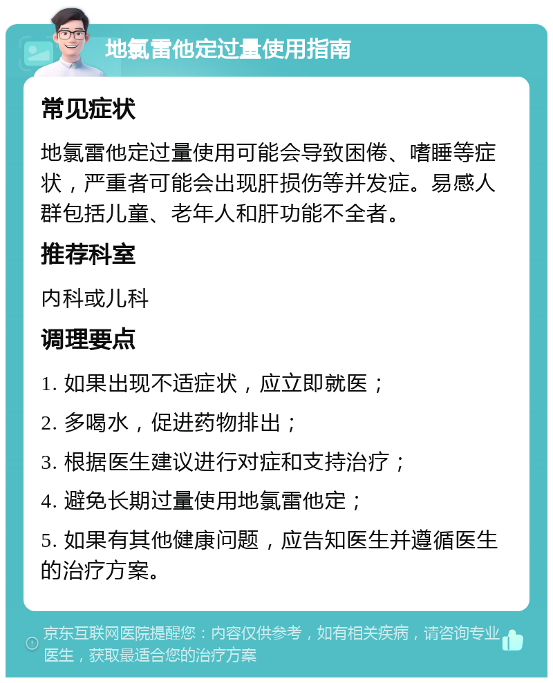 地氯雷他定过量使用指南 常见症状 地氯雷他定过量使用可能会导致困倦、嗜睡等症状，严重者可能会出现肝损伤等并发症。易感人群包括儿童、老年人和肝功能不全者。 推荐科室 内科或儿科 调理要点 1. 如果出现不适症状，应立即就医； 2. 多喝水，促进药物排出； 3. 根据医生建议进行对症和支持治疗； 4. 避免长期过量使用地氯雷他定； 5. 如果有其他健康问题，应告知医生并遵循医生的治疗方案。