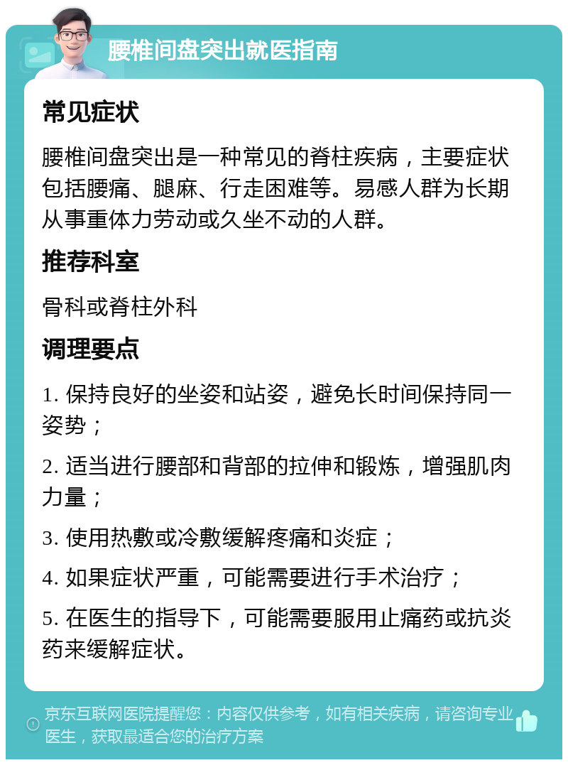 腰椎间盘突出就医指南 常见症状 腰椎间盘突出是一种常见的脊柱疾病，主要症状包括腰痛、腿麻、行走困难等。易感人群为长期从事重体力劳动或久坐不动的人群。 推荐科室 骨科或脊柱外科 调理要点 1. 保持良好的坐姿和站姿，避免长时间保持同一姿势； 2. 适当进行腰部和背部的拉伸和锻炼，增强肌肉力量； 3. 使用热敷或冷敷缓解疼痛和炎症； 4. 如果症状严重，可能需要进行手术治疗； 5. 在医生的指导下，可能需要服用止痛药或抗炎药来缓解症状。