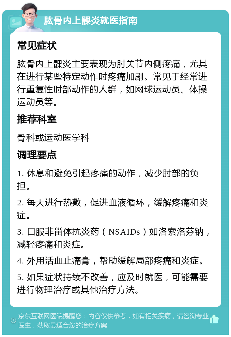 肱骨内上髁炎就医指南 常见症状 肱骨内上髁炎主要表现为肘关节内侧疼痛，尤其在进行某些特定动作时疼痛加剧。常见于经常进行重复性肘部动作的人群，如网球运动员、体操运动员等。 推荐科室 骨科或运动医学科 调理要点 1. 休息和避免引起疼痛的动作，减少肘部的负担。 2. 每天进行热敷，促进血液循环，缓解疼痛和炎症。 3. 口服非甾体抗炎药（NSAIDs）如洛索洛芬钠，减轻疼痛和炎症。 4. 外用活血止痛膏，帮助缓解局部疼痛和炎症。 5. 如果症状持续不改善，应及时就医，可能需要进行物理治疗或其他治疗方法。