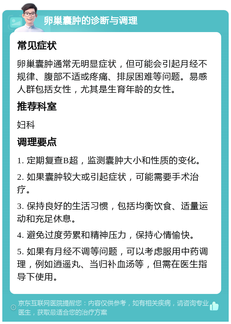 卵巢囊肿的诊断与调理 常见症状 卵巢囊肿通常无明显症状，但可能会引起月经不规律、腹部不适或疼痛、排尿困难等问题。易感人群包括女性，尤其是生育年龄的女性。 推荐科室 妇科 调理要点 1. 定期复查B超，监测囊肿大小和性质的变化。 2. 如果囊肿较大或引起症状，可能需要手术治疗。 3. 保持良好的生活习惯，包括均衡饮食、适量运动和充足休息。 4. 避免过度劳累和精神压力，保持心情愉快。 5. 如果有月经不调等问题，可以考虑服用中药调理，例如逍遥丸、当归补血汤等，但需在医生指导下使用。