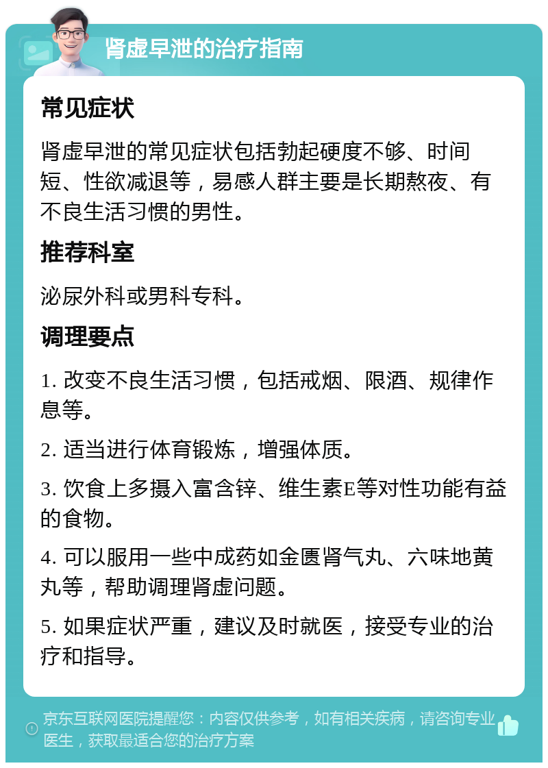 肾虚早泄的治疗指南 常见症状 肾虚早泄的常见症状包括勃起硬度不够、时间短、性欲减退等，易感人群主要是长期熬夜、有不良生活习惯的男性。 推荐科室 泌尿外科或男科专科。 调理要点 1. 改变不良生活习惯，包括戒烟、限酒、规律作息等。 2. 适当进行体育锻炼，增强体质。 3. 饮食上多摄入富含锌、维生素E等对性功能有益的食物。 4. 可以服用一些中成药如金匮肾气丸、六味地黄丸等，帮助调理肾虚问题。 5. 如果症状严重，建议及时就医，接受专业的治疗和指导。