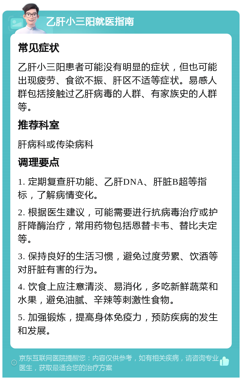 乙肝小三阳就医指南 常见症状 乙肝小三阳患者可能没有明显的症状，但也可能出现疲劳、食欲不振、肝区不适等症状。易感人群包括接触过乙肝病毒的人群、有家族史的人群等。 推荐科室 肝病科或传染病科 调理要点 1. 定期复查肝功能、乙肝DNA、肝脏B超等指标，了解病情变化。 2. 根据医生建议，可能需要进行抗病毒治疗或护肝降酶治疗，常用药物包括恩替卡韦、替比夫定等。 3. 保持良好的生活习惯，避免过度劳累、饮酒等对肝脏有害的行为。 4. 饮食上应注意清淡、易消化，多吃新鲜蔬菜和水果，避免油腻、辛辣等刺激性食物。 5. 加强锻炼，提高身体免疫力，预防疾病的发生和发展。