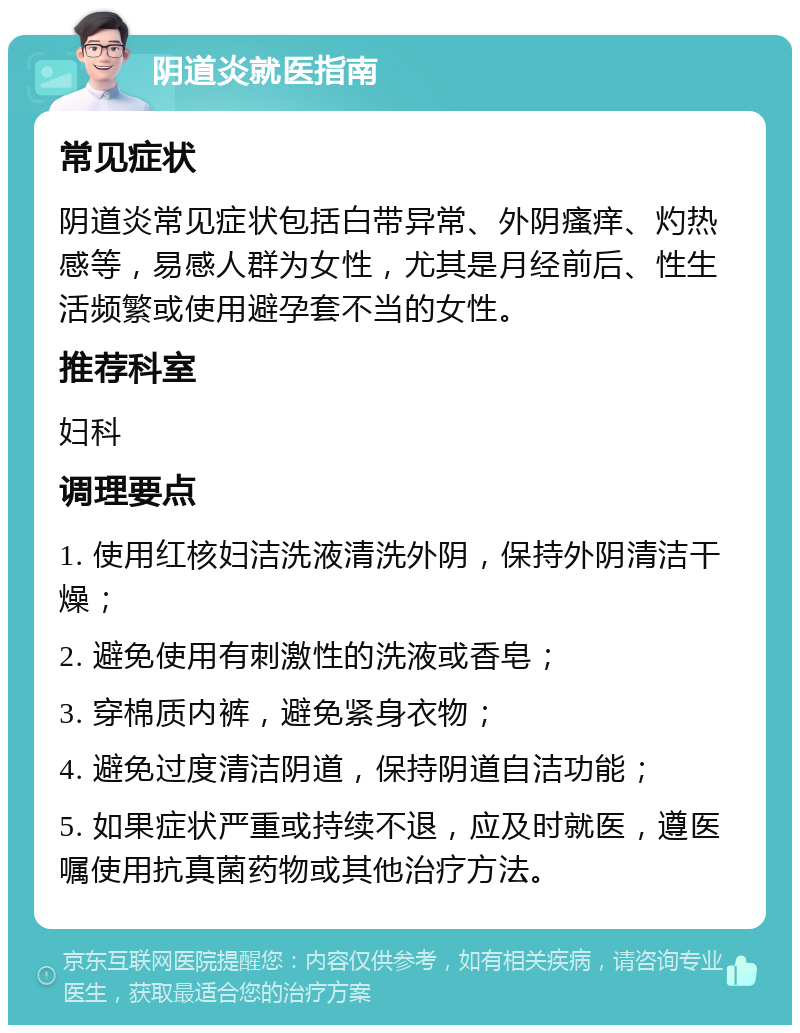 阴道炎就医指南 常见症状 阴道炎常见症状包括白带异常、外阴瘙痒、灼热感等，易感人群为女性，尤其是月经前后、性生活频繁或使用避孕套不当的女性。 推荐科室 妇科 调理要点 1. 使用红核妇洁洗液清洗外阴，保持外阴清洁干燥； 2. 避免使用有刺激性的洗液或香皂； 3. 穿棉质内裤，避免紧身衣物； 4. 避免过度清洁阴道，保持阴道自洁功能； 5. 如果症状严重或持续不退，应及时就医，遵医嘱使用抗真菌药物或其他治疗方法。