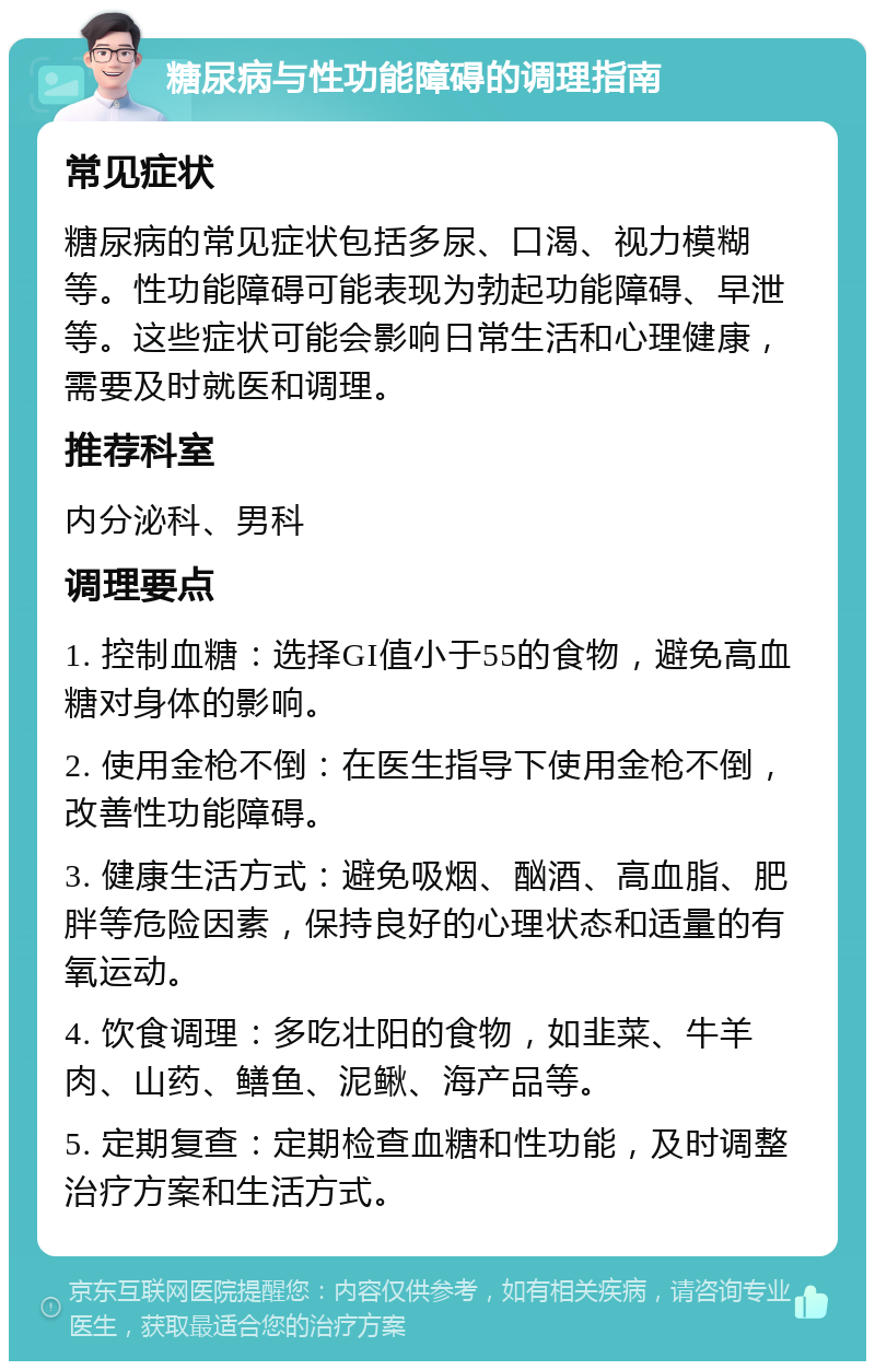 糖尿病与性功能障碍的调理指南 常见症状 糖尿病的常见症状包括多尿、口渴、视力模糊等。性功能障碍可能表现为勃起功能障碍、早泄等。这些症状可能会影响日常生活和心理健康，需要及时就医和调理。 推荐科室 内分泌科、男科 调理要点 1. 控制血糖：选择GI值小于55的食物，避免高血糖对身体的影响。 2. 使用金枪不倒：在医生指导下使用金枪不倒，改善性功能障碍。 3. 健康生活方式：避免吸烟、酗酒、高血脂、肥胖等危险因素，保持良好的心理状态和适量的有氧运动。 4. 饮食调理：多吃壮阳的食物，如韭菜、牛羊肉、山药、鳝鱼、泥鳅、海产品等。 5. 定期复查：定期检查血糖和性功能，及时调整治疗方案和生活方式。