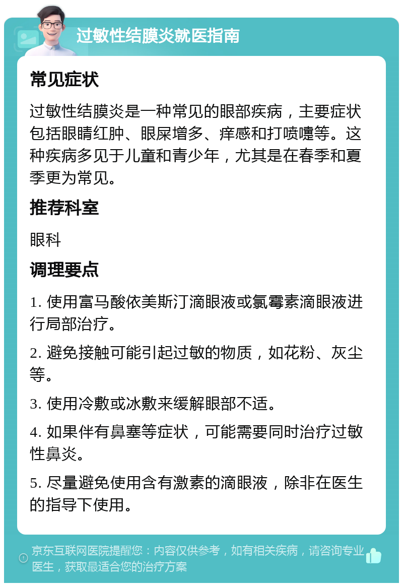 过敏性结膜炎就医指南 常见症状 过敏性结膜炎是一种常见的眼部疾病，主要症状包括眼睛红肿、眼屎增多、痒感和打喷嚏等。这种疾病多见于儿童和青少年，尤其是在春季和夏季更为常见。 推荐科室 眼科 调理要点 1. 使用富马酸依美斯汀滴眼液或氯霉素滴眼液进行局部治疗。 2. 避免接触可能引起过敏的物质，如花粉、灰尘等。 3. 使用冷敷或冰敷来缓解眼部不适。 4. 如果伴有鼻塞等症状，可能需要同时治疗过敏性鼻炎。 5. 尽量避免使用含有激素的滴眼液，除非在医生的指导下使用。