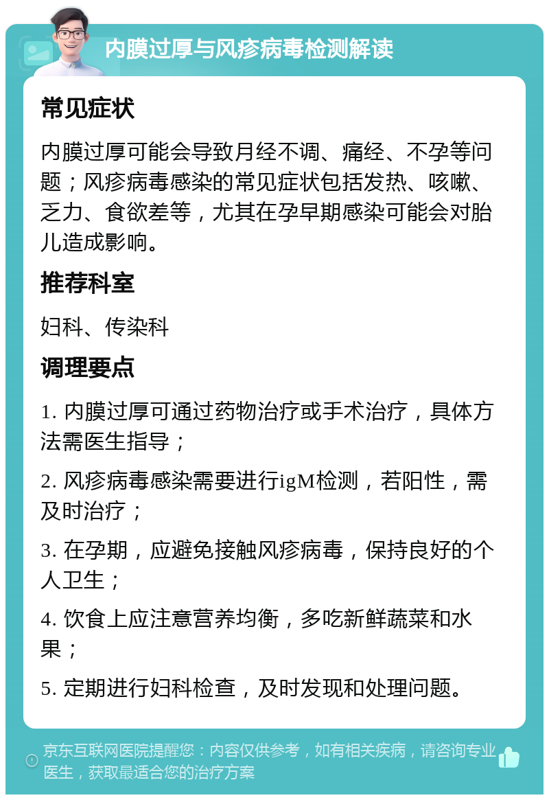 内膜过厚与风疹病毒检测解读 常见症状 内膜过厚可能会导致月经不调、痛经、不孕等问题；风疹病毒感染的常见症状包括发热、咳嗽、乏力、食欲差等，尤其在孕早期感染可能会对胎儿造成影响。 推荐科室 妇科、传染科 调理要点 1. 内膜过厚可通过药物治疗或手术治疗，具体方法需医生指导； 2. 风疹病毒感染需要进行igM检测，若阳性，需及时治疗； 3. 在孕期，应避免接触风疹病毒，保持良好的个人卫生； 4. 饮食上应注意营养均衡，多吃新鲜蔬菜和水果； 5. 定期进行妇科检查，及时发现和处理问题。