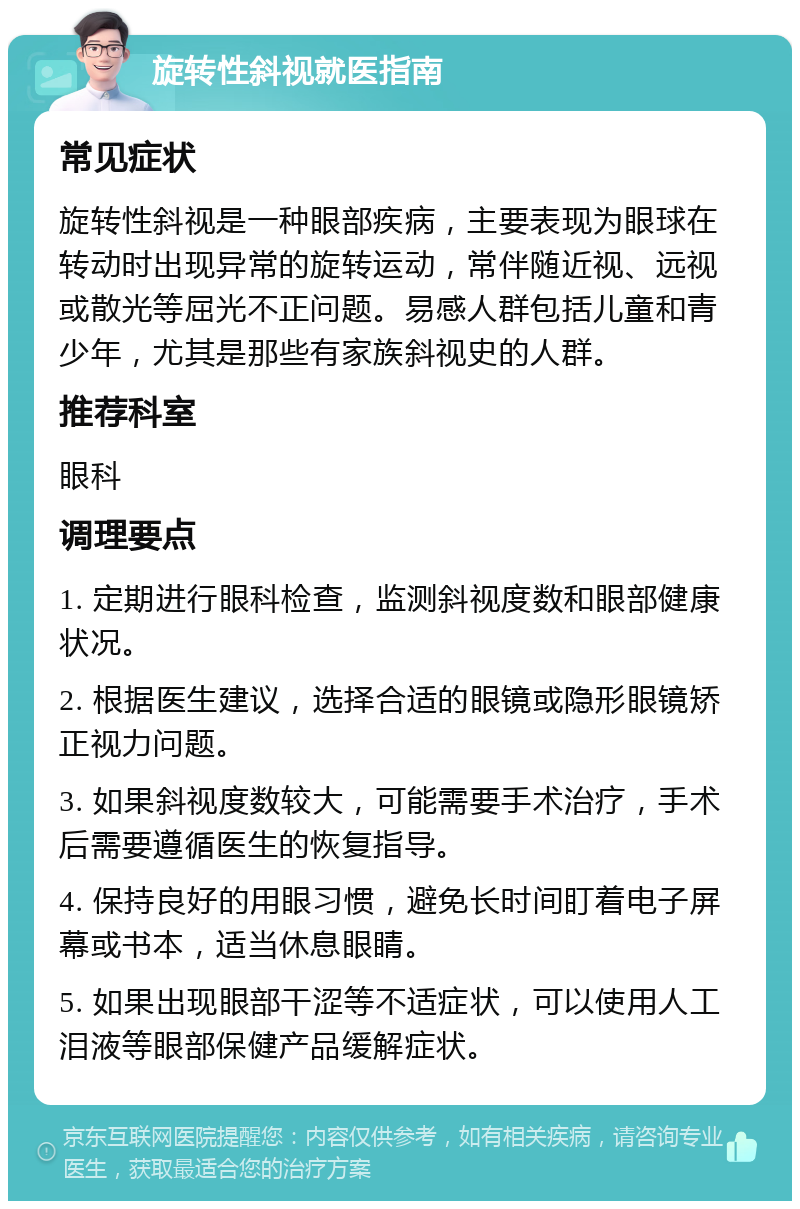 旋转性斜视就医指南 常见症状 旋转性斜视是一种眼部疾病，主要表现为眼球在转动时出现异常的旋转运动，常伴随近视、远视或散光等屈光不正问题。易感人群包括儿童和青少年，尤其是那些有家族斜视史的人群。 推荐科室 眼科 调理要点 1. 定期进行眼科检查，监测斜视度数和眼部健康状况。 2. 根据医生建议，选择合适的眼镜或隐形眼镜矫正视力问题。 3. 如果斜视度数较大，可能需要手术治疗，手术后需要遵循医生的恢复指导。 4. 保持良好的用眼习惯，避免长时间盯着电子屏幕或书本，适当休息眼睛。 5. 如果出现眼部干涩等不适症状，可以使用人工泪液等眼部保健产品缓解症状。