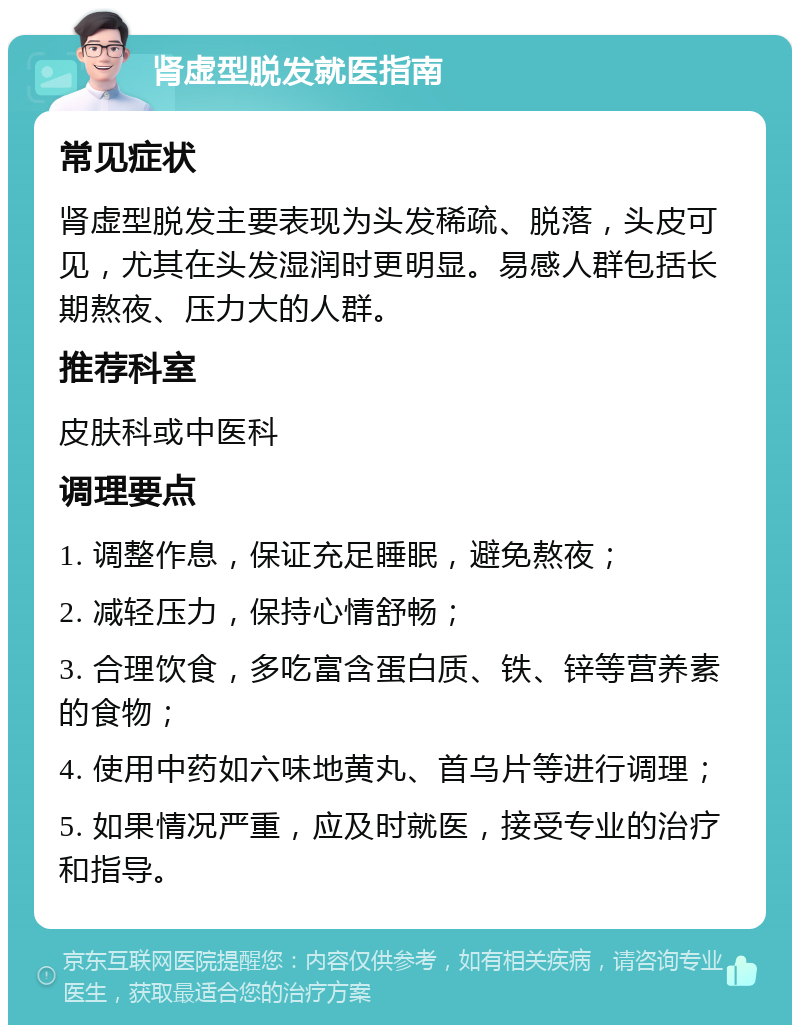 肾虚型脱发就医指南 常见症状 肾虚型脱发主要表现为头发稀疏、脱落，头皮可见，尤其在头发湿润时更明显。易感人群包括长期熬夜、压力大的人群。 推荐科室 皮肤科或中医科 调理要点 1. 调整作息，保证充足睡眠，避免熬夜； 2. 减轻压力，保持心情舒畅； 3. 合理饮食，多吃富含蛋白质、铁、锌等营养素的食物； 4. 使用中药如六味地黄丸、首乌片等进行调理； 5. 如果情况严重，应及时就医，接受专业的治疗和指导。