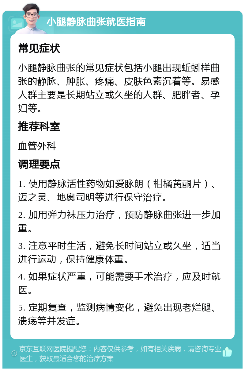 小腿静脉曲张就医指南 常见症状 小腿静脉曲张的常见症状包括小腿出现蚯蚓样曲张的静脉、肿胀、疼痛、皮肤色素沉着等。易感人群主要是长期站立或久坐的人群、肥胖者、孕妇等。 推荐科室 血管外科 调理要点 1. 使用静脉活性药物如爱脉朗（柑橘黄酮片）、迈之灵、地奥司明等进行保守治疗。 2. 加用弹力袜压力治疗，预防静脉曲张进一步加重。 3. 注意平时生活，避免长时间站立或久坐，适当进行运动，保持健康体重。 4. 如果症状严重，可能需要手术治疗，应及时就医。 5. 定期复查，监测病情变化，避免出现老烂腿、溃疡等并发症。