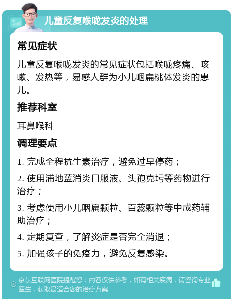 儿童反复喉咙发炎的处理 常见症状 儿童反复喉咙发炎的常见症状包括喉咙疼痛、咳嗽、发热等，易感人群为小儿咽扁桃体发炎的患儿。 推荐科室 耳鼻喉科 调理要点 1. 完成全程抗生素治疗，避免过早停药； 2. 使用浦地蓝消炎口服液、头孢克圬等药物进行治疗； 3. 考虑使用小儿咽扁颗粒、百蕊颗粒等中成药辅助治疗； 4. 定期复查，了解炎症是否完全消退； 5. 加强孩子的免疫力，避免反复感染。