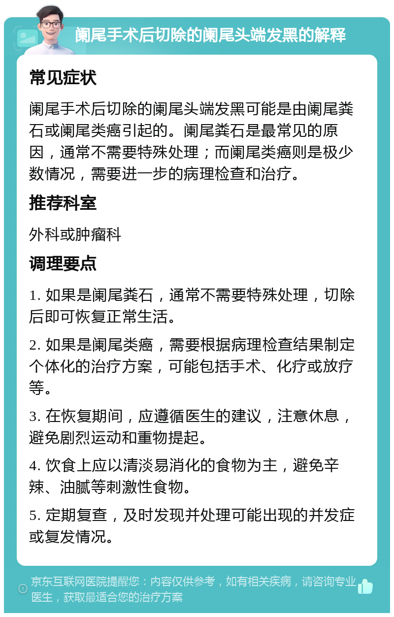 阑尾手术后切除的阑尾头端发黑的解释 常见症状 阑尾手术后切除的阑尾头端发黑可能是由阑尾粪石或阑尾类癌引起的。阑尾粪石是最常见的原因，通常不需要特殊处理；而阑尾类癌则是极少数情况，需要进一步的病理检查和治疗。 推荐科室 外科或肿瘤科 调理要点 1. 如果是阑尾粪石，通常不需要特殊处理，切除后即可恢复正常生活。 2. 如果是阑尾类癌，需要根据病理检查结果制定个体化的治疗方案，可能包括手术、化疗或放疗等。 3. 在恢复期间，应遵循医生的建议，注意休息，避免剧烈运动和重物提起。 4. 饮食上应以清淡易消化的食物为主，避免辛辣、油腻等刺激性食物。 5. 定期复查，及时发现并处理可能出现的并发症或复发情况。