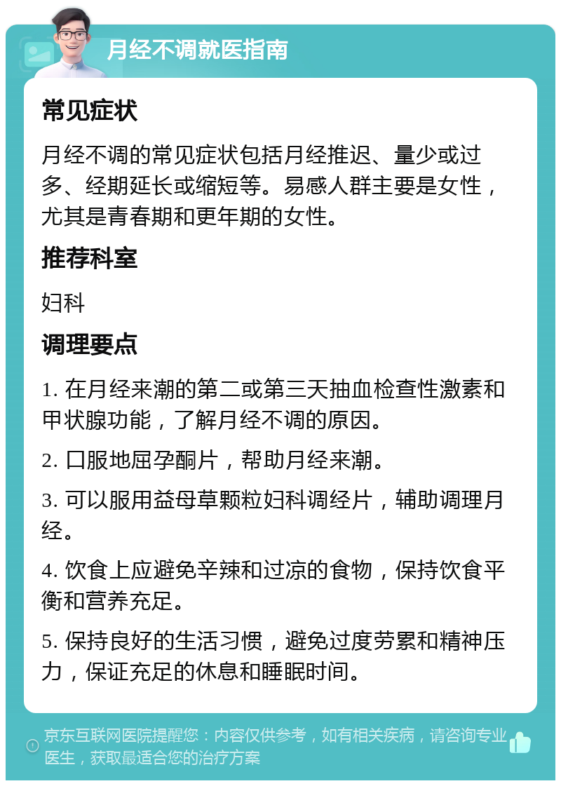 月经不调就医指南 常见症状 月经不调的常见症状包括月经推迟、量少或过多、经期延长或缩短等。易感人群主要是女性，尤其是青春期和更年期的女性。 推荐科室 妇科 调理要点 1. 在月经来潮的第二或第三天抽血检查性激素和甲状腺功能，了解月经不调的原因。 2. 口服地屈孕酮片，帮助月经来潮。 3. 可以服用益母草颗粒妇科调经片，辅助调理月经。 4. 饮食上应避免辛辣和过凉的食物，保持饮食平衡和营养充足。 5. 保持良好的生活习惯，避免过度劳累和精神压力，保证充足的休息和睡眠时间。