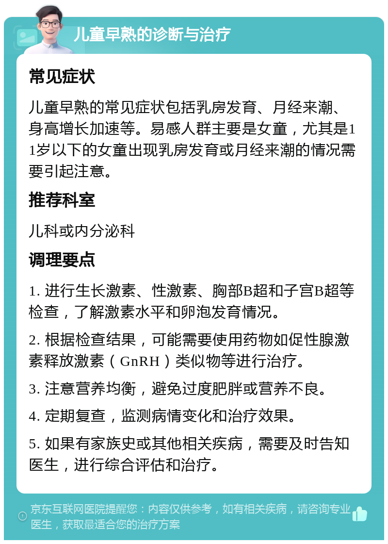 儿童早熟的诊断与治疗 常见症状 儿童早熟的常见症状包括乳房发育、月经来潮、身高增长加速等。易感人群主要是女童，尤其是11岁以下的女童出现乳房发育或月经来潮的情况需要引起注意。 推荐科室 儿科或内分泌科 调理要点 1. 进行生长激素、性激素、胸部B超和子宫B超等检查，了解激素水平和卵泡发育情况。 2. 根据检查结果，可能需要使用药物如促性腺激素释放激素（GnRH）类似物等进行治疗。 3. 注意营养均衡，避免过度肥胖或营养不良。 4. 定期复查，监测病情变化和治疗效果。 5. 如果有家族史或其他相关疾病，需要及时告知医生，进行综合评估和治疗。