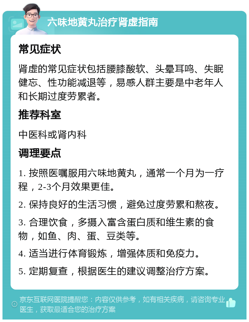 六味地黄丸治疗肾虚指南 常见症状 肾虚的常见症状包括腰膝酸软、头晕耳鸣、失眠健忘、性功能减退等，易感人群主要是中老年人和长期过度劳累者。 推荐科室 中医科或肾内科 调理要点 1. 按照医嘱服用六味地黄丸，通常一个月为一疗程，2-3个月效果更佳。 2. 保持良好的生活习惯，避免过度劳累和熬夜。 3. 合理饮食，多摄入富含蛋白质和维生素的食物，如鱼、肉、蛋、豆类等。 4. 适当进行体育锻炼，增强体质和免疫力。 5. 定期复查，根据医生的建议调整治疗方案。