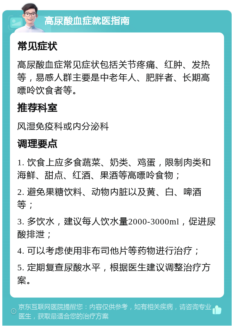 高尿酸血症就医指南 常见症状 高尿酸血症常见症状包括关节疼痛、红肿、发热等，易感人群主要是中老年人、肥胖者、长期高嘌呤饮食者等。 推荐科室 风湿免疫科或内分泌科 调理要点 1. 饮食上应多食蔬菜、奶类、鸡蛋，限制肉类和海鲜、甜点、红酒、果酒等高嘌呤食物； 2. 避免果糖饮料、动物内脏以及黄、白、啤酒等； 3. 多饮水，建议每人饮水量2000-3000ml，促进尿酸排泄； 4. 可以考虑使用非布司他片等药物进行治疗； 5. 定期复查尿酸水平，根据医生建议调整治疗方案。