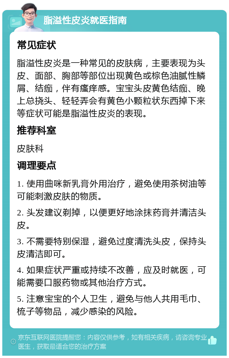 脂溢性皮炎就医指南 常见症状 脂溢性皮炎是一种常见的皮肤病，主要表现为头皮、面部、胸部等部位出现黄色或棕色油腻性鳞屑、结痂，伴有瘙痒感。宝宝头皮黄色结痂、晚上总挠头、轻轻弄会有黄色小颗粒状东西掉下来等症状可能是脂溢性皮炎的表现。 推荐科室 皮肤科 调理要点 1. 使用曲咪新乳膏外用治疗，避免使用茶树油等可能刺激皮肤的物质。 2. 头发建议剃掉，以便更好地涂抹药膏并清洁头皮。 3. 不需要特别保湿，避免过度清洗头皮，保持头皮清洁即可。 4. 如果症状严重或持续不改善，应及时就医，可能需要口服药物或其他治疗方式。 5. 注意宝宝的个人卫生，避免与他人共用毛巾、梳子等物品，减少感染的风险。