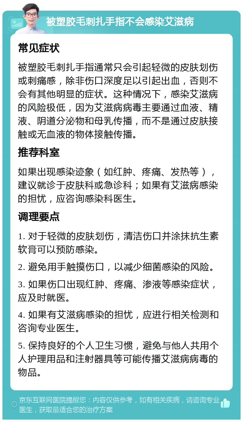 被塑胶毛刺扎手指不会感染艾滋病 常见症状 被塑胶毛刺扎手指通常只会引起轻微的皮肤划伤或刺痛感，除非伤口深度足以引起出血，否则不会有其他明显的症状。这种情况下，感染艾滋病的风险极低，因为艾滋病病毒主要通过血液、精液、阴道分泌物和母乳传播，而不是通过皮肤接触或无血液的物体接触传播。 推荐科室 如果出现感染迹象（如红肿、疼痛、发热等），建议就诊于皮肤科或急诊科；如果有艾滋病感染的担忧，应咨询感染科医生。 调理要点 1. 对于轻微的皮肤划伤，清洁伤口并涂抹抗生素软膏可以预防感染。 2. 避免用手触摸伤口，以减少细菌感染的风险。 3. 如果伤口出现红肿、疼痛、渗液等感染症状，应及时就医。 4. 如果有艾滋病感染的担忧，应进行相关检测和咨询专业医生。 5. 保持良好的个人卫生习惯，避免与他人共用个人护理用品和注射器具等可能传播艾滋病病毒的物品。