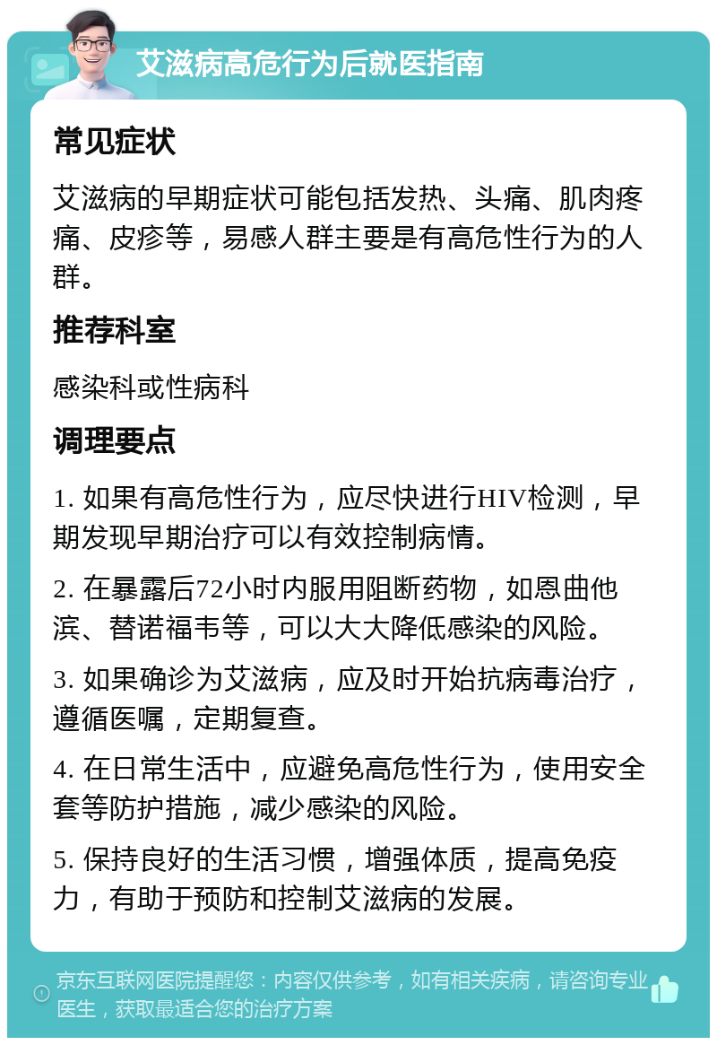 艾滋病高危行为后就医指南 常见症状 艾滋病的早期症状可能包括发热、头痛、肌肉疼痛、皮疹等，易感人群主要是有高危性行为的人群。 推荐科室 感染科或性病科 调理要点 1. 如果有高危性行为，应尽快进行HIV检测，早期发现早期治疗可以有效控制病情。 2. 在暴露后72小时内服用阻断药物，如恩曲他滨、替诺福韦等，可以大大降低感染的风险。 3. 如果确诊为艾滋病，应及时开始抗病毒治疗，遵循医嘱，定期复查。 4. 在日常生活中，应避免高危性行为，使用安全套等防护措施，减少感染的风险。 5. 保持良好的生活习惯，增强体质，提高免疫力，有助于预防和控制艾滋病的发展。