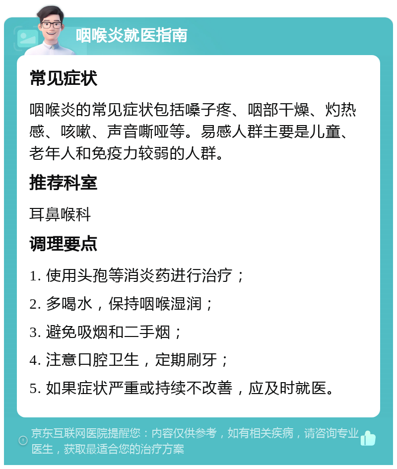 咽喉炎就医指南 常见症状 咽喉炎的常见症状包括嗓子疼、咽部干燥、灼热感、咳嗽、声音嘶哑等。易感人群主要是儿童、老年人和免疫力较弱的人群。 推荐科室 耳鼻喉科 调理要点 1. 使用头孢等消炎药进行治疗； 2. 多喝水，保持咽喉湿润； 3. 避免吸烟和二手烟； 4. 注意口腔卫生，定期刷牙； 5. 如果症状严重或持续不改善，应及时就医。