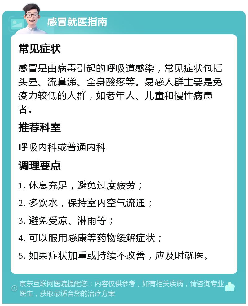 感冒就医指南 常见症状 感冒是由病毒引起的呼吸道感染，常见症状包括头晕、流鼻涕、全身酸疼等。易感人群主要是免疫力较低的人群，如老年人、儿童和慢性病患者。 推荐科室 呼吸内科或普通内科 调理要点 1. 休息充足，避免过度疲劳； 2. 多饮水，保持室内空气流通； 3. 避免受凉、淋雨等； 4. 可以服用感康等药物缓解症状； 5. 如果症状加重或持续不改善，应及时就医。