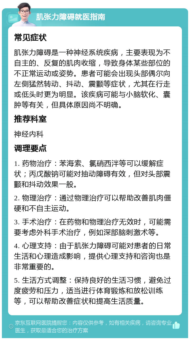 肌张力障碍就医指南 常见症状 肌张力障碍是一种神经系统疾病，主要表现为不自主的、反复的肌肉收缩，导致身体某些部位的不正常运动或姿势。患者可能会出现头部偶尔向左侧猛然转动、抖动、震颤等症状，尤其在行走或低头时更为明显。该疾病可能与小脑软化、囊肿等有关，但具体原因尚不明确。 推荐科室 神经内科 调理要点 1. 药物治疗：苯海索、氯硝西泮等可以缓解症状；丙戊酸钠可能对抽动障碍有效，但对头部震颤和抖动效果一般。 2. 物理治疗：通过物理治疗可以帮助改善肌肉僵硬和不自主运动。 3. 手术治疗：在药物和物理治疗无效时，可能需要考虑外科手术治疗，例如深部脑刺激术等。 4. 心理支持：由于肌张力障碍可能对患者的日常生活和心理造成影响，提供心理支持和咨询也是非常重要的。 5. 生活方式调整：保持良好的生活习惯，避免过度疲劳和压力，适当进行体育锻炼和放松训练等，可以帮助改善症状和提高生活质量。