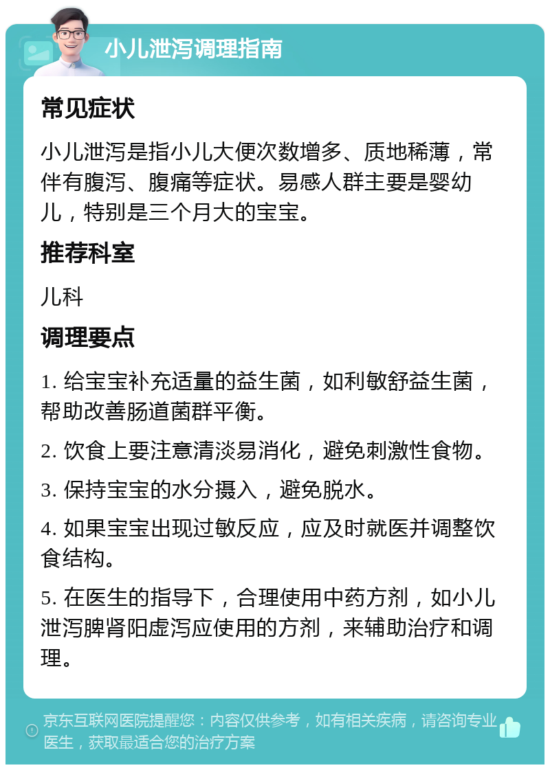 小儿泄泻调理指南 常见症状 小儿泄泻是指小儿大便次数增多、质地稀薄，常伴有腹泻、腹痛等症状。易感人群主要是婴幼儿，特别是三个月大的宝宝。 推荐科室 儿科 调理要点 1. 给宝宝补充适量的益生菌，如利敏舒益生菌，帮助改善肠道菌群平衡。 2. 饮食上要注意清淡易消化，避免刺激性食物。 3. 保持宝宝的水分摄入，避免脱水。 4. 如果宝宝出现过敏反应，应及时就医并调整饮食结构。 5. 在医生的指导下，合理使用中药方剂，如小儿泄泻脾肾阳虚泻应使用的方剂，来辅助治疗和调理。