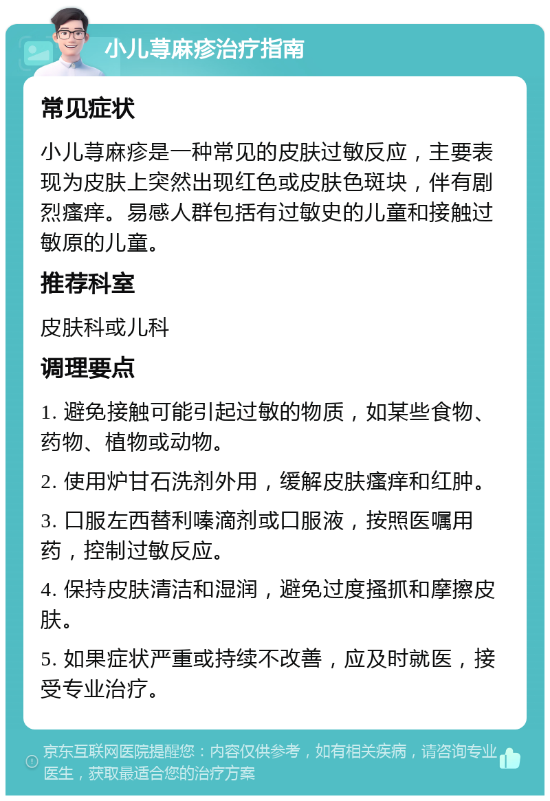 小儿荨麻疹治疗指南 常见症状 小儿荨麻疹是一种常见的皮肤过敏反应，主要表现为皮肤上突然出现红色或皮肤色斑块，伴有剧烈瘙痒。易感人群包括有过敏史的儿童和接触过敏原的儿童。 推荐科室 皮肤科或儿科 调理要点 1. 避免接触可能引起过敏的物质，如某些食物、药物、植物或动物。 2. 使用炉甘石洗剂外用，缓解皮肤瘙痒和红肿。 3. 口服左西替利嗪滴剂或口服液，按照医嘱用药，控制过敏反应。 4. 保持皮肤清洁和湿润，避免过度搔抓和摩擦皮肤。 5. 如果症状严重或持续不改善，应及时就医，接受专业治疗。