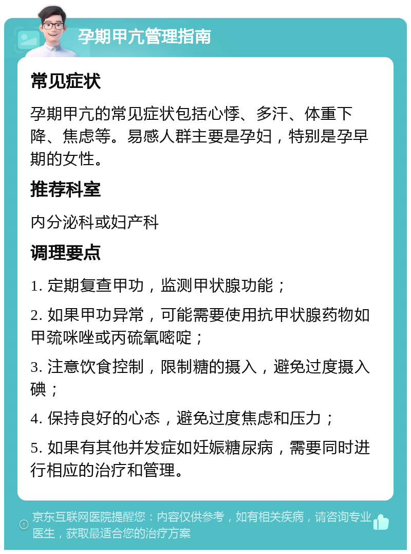 孕期甲亢管理指南 常见症状 孕期甲亢的常见症状包括心悸、多汗、体重下降、焦虑等。易感人群主要是孕妇，特别是孕早期的女性。 推荐科室 内分泌科或妇产科 调理要点 1. 定期复查甲功，监测甲状腺功能； 2. 如果甲功异常，可能需要使用抗甲状腺药物如甲巯咪唑或丙硫氧嘧啶； 3. 注意饮食控制，限制糖的摄入，避免过度摄入碘； 4. 保持良好的心态，避免过度焦虑和压力； 5. 如果有其他并发症如妊娠糖尿病，需要同时进行相应的治疗和管理。