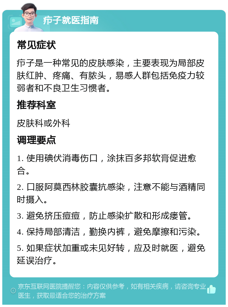 疖子就医指南 常见症状 疖子是一种常见的皮肤感染，主要表现为局部皮肤红肿、疼痛、有脓头，易感人群包括免疫力较弱者和不良卫生习惯者。 推荐科室 皮肤科或外科 调理要点 1. 使用碘伏消毒伤口，涂抹百多邦软膏促进愈合。 2. 口服阿莫西林胶囊抗感染，注意不能与酒精同时摄入。 3. 避免挤压痘痘，防止感染扩散和形成瘘管。 4. 保持局部清洁，勤换内裤，避免摩擦和污染。 5. 如果症状加重或未见好转，应及时就医，避免延误治疗。