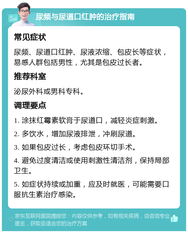 尿频与尿道口红肿的治疗指南 常见症状 尿频、尿道口红肿、尿液浓缩、包皮长等症状，易感人群包括男性，尤其是包皮过长者。 推荐科室 泌尿外科或男科专科。 调理要点 1. 涂抹红霉素软膏于尿道口，减轻炎症刺激。 2. 多饮水，增加尿液排泄，冲刷尿道。 3. 如果包皮过长，考虑包皮环切手术。 4. 避免过度清洁或使用刺激性清洁剂，保持局部卫生。 5. 如症状持续或加重，应及时就医，可能需要口服抗生素治疗感染。