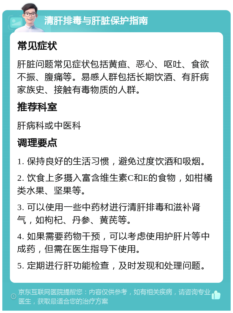 清肝排毒与肝脏保护指南 常见症状 肝脏问题常见症状包括黄疸、恶心、呕吐、食欲不振、腹痛等。易感人群包括长期饮酒、有肝病家族史、接触有毒物质的人群。 推荐科室 肝病科或中医科 调理要点 1. 保持良好的生活习惯，避免过度饮酒和吸烟。 2. 饮食上多摄入富含维生素C和E的食物，如柑橘类水果、坚果等。 3. 可以使用一些中药材进行清肝排毒和滋补肾气，如枸杞、丹参、黄芪等。 4. 如果需要药物干预，可以考虑使用护肝片等中成药，但需在医生指导下使用。 5. 定期进行肝功能检查，及时发现和处理问题。