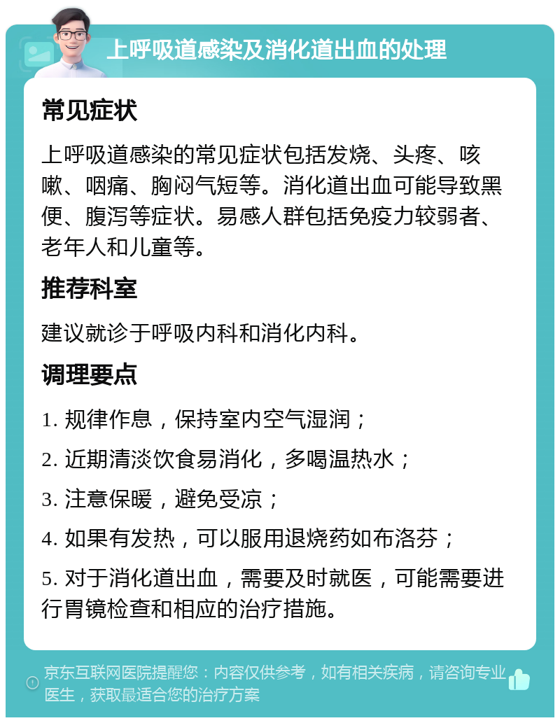 上呼吸道感染及消化道出血的处理 常见症状 上呼吸道感染的常见症状包括发烧、头疼、咳嗽、咽痛、胸闷气短等。消化道出血可能导致黑便、腹泻等症状。易感人群包括免疫力较弱者、老年人和儿童等。 推荐科室 建议就诊于呼吸内科和消化内科。 调理要点 1. 规律作息，保持室内空气湿润； 2. 近期清淡饮食易消化，多喝温热水； 3. 注意保暖，避免受凉； 4. 如果有发热，可以服用退烧药如布洛芬； 5. 对于消化道出血，需要及时就医，可能需要进行胃镜检查和相应的治疗措施。