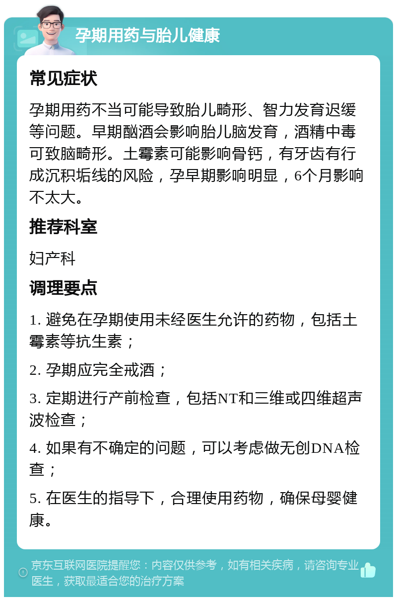 孕期用药与胎儿健康 常见症状 孕期用药不当可能导致胎儿畸形、智力发育迟缓等问题。早期酗酒会影响胎儿脑发育，酒精中毒可致脑畸形。土霉素可能影响骨钙，有牙齿有行成沉积垢线的风险，孕早期影响明显，6个月影响不太大。 推荐科室 妇产科 调理要点 1. 避免在孕期使用未经医生允许的药物，包括土霉素等抗生素； 2. 孕期应完全戒酒； 3. 定期进行产前检查，包括NT和三维或四维超声波检查； 4. 如果有不确定的问题，可以考虑做无创DNA检查； 5. 在医生的指导下，合理使用药物，确保母婴健康。