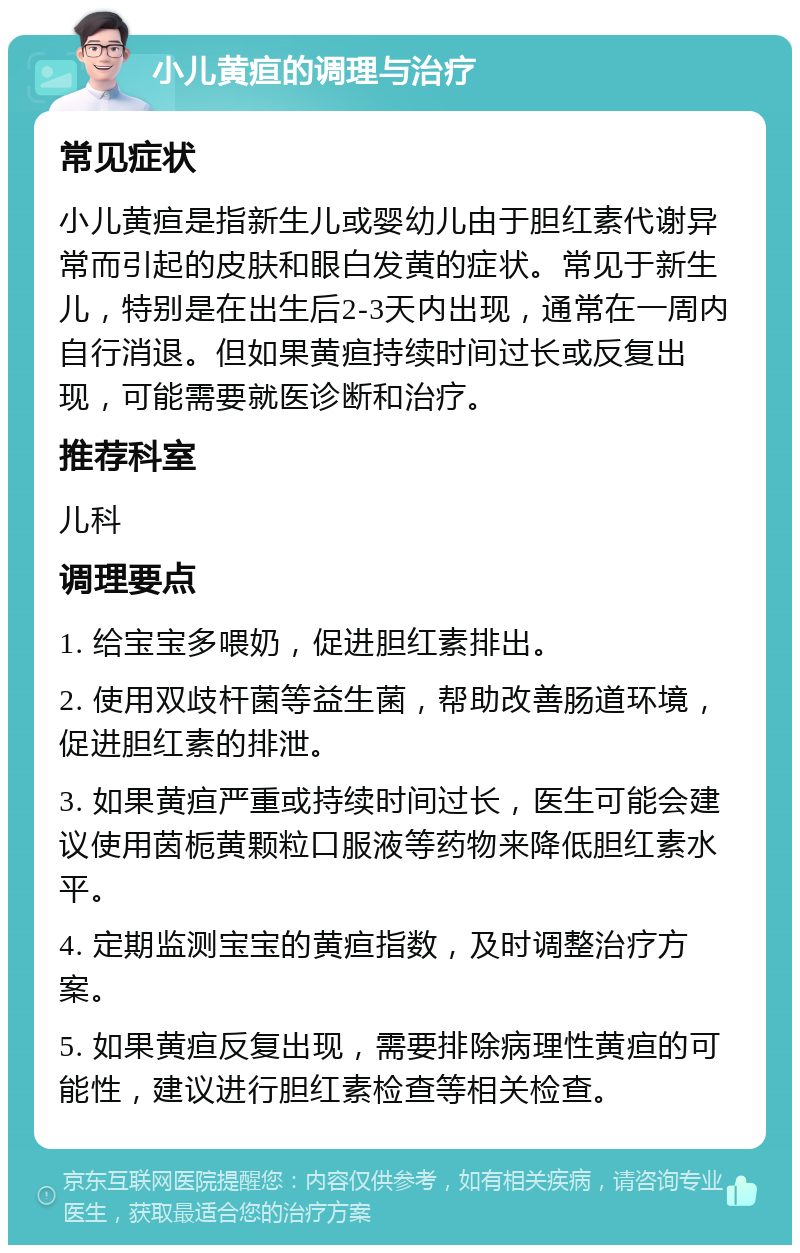 小儿黄疸的调理与治疗 常见症状 小儿黄疸是指新生儿或婴幼儿由于胆红素代谢异常而引起的皮肤和眼白发黄的症状。常见于新生儿，特别是在出生后2-3天内出现，通常在一周内自行消退。但如果黄疸持续时间过长或反复出现，可能需要就医诊断和治疗。 推荐科室 儿科 调理要点 1. 给宝宝多喂奶，促进胆红素排出。 2. 使用双歧杆菌等益生菌，帮助改善肠道环境，促进胆红素的排泄。 3. 如果黄疸严重或持续时间过长，医生可能会建议使用茵栀黄颗粒口服液等药物来降低胆红素水平。 4. 定期监测宝宝的黄疸指数，及时调整治疗方案。 5. 如果黄疸反复出现，需要排除病理性黄疸的可能性，建议进行胆红素检查等相关检查。