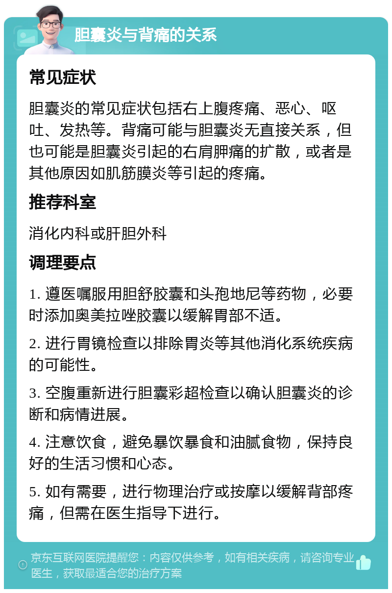 胆囊炎与背痛的关系 常见症状 胆囊炎的常见症状包括右上腹疼痛、恶心、呕吐、发热等。背痛可能与胆囊炎无直接关系，但也可能是胆囊炎引起的右肩胛痛的扩散，或者是其他原因如肌筋膜炎等引起的疼痛。 推荐科室 消化内科或肝胆外科 调理要点 1. 遵医嘱服用胆舒胶囊和头孢地尼等药物，必要时添加奥美拉唑胶囊以缓解胃部不适。 2. 进行胃镜检查以排除胃炎等其他消化系统疾病的可能性。 3. 空腹重新进行胆囊彩超检查以确认胆囊炎的诊断和病情进展。 4. 注意饮食，避免暴饮暴食和油腻食物，保持良好的生活习惯和心态。 5. 如有需要，进行物理治疗或按摩以缓解背部疼痛，但需在医生指导下进行。