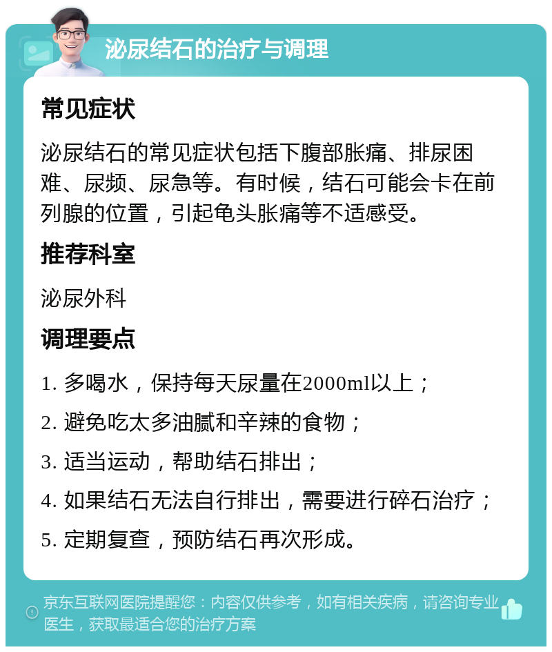 泌尿结石的治疗与调理 常见症状 泌尿结石的常见症状包括下腹部胀痛、排尿困难、尿频、尿急等。有时候，结石可能会卡在前列腺的位置，引起龟头胀痛等不适感受。 推荐科室 泌尿外科 调理要点 1. 多喝水，保持每天尿量在2000ml以上； 2. 避免吃太多油腻和辛辣的食物； 3. 适当运动，帮助结石排出； 4. 如果结石无法自行排出，需要进行碎石治疗； 5. 定期复查，预防结石再次形成。