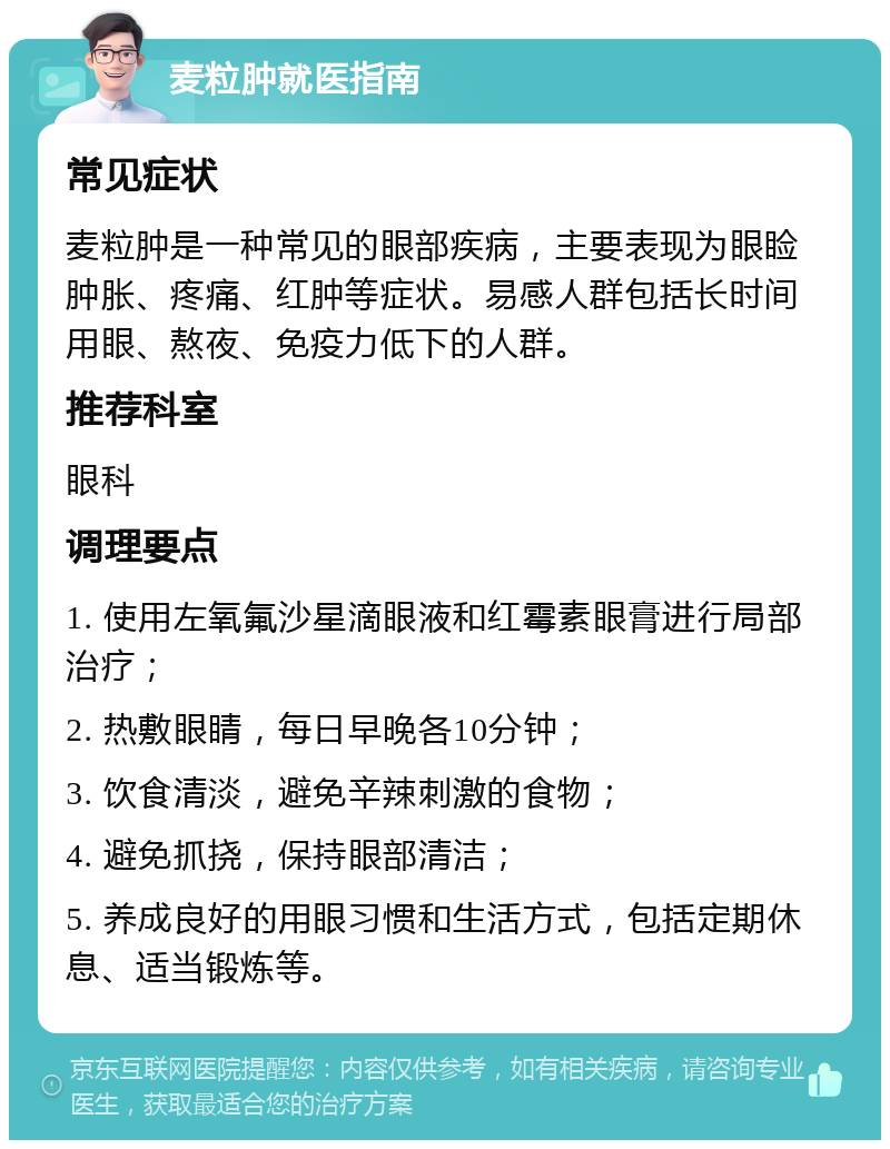 麦粒肿就医指南 常见症状 麦粒肿是一种常见的眼部疾病，主要表现为眼睑肿胀、疼痛、红肿等症状。易感人群包括长时间用眼、熬夜、免疫力低下的人群。 推荐科室 眼科 调理要点 1. 使用左氧氟沙星滴眼液和红霉素眼膏进行局部治疗； 2. 热敷眼睛，每日早晚各10分钟； 3. 饮食清淡，避免辛辣刺激的食物； 4. 避免抓挠，保持眼部清洁； 5. 养成良好的用眼习惯和生活方式，包括定期休息、适当锻炼等。