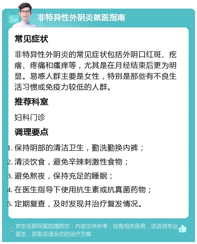 非特异性外阴炎就医指南 常见症状 非特异性外阴炎的常见症状包括外阴口红斑、疙瘩、疼痛和瘙痒等，尤其是在月经结束后更为明显。易感人群主要是女性，特别是那些有不良生活习惯或免疫力较低的人群。 推荐科室 妇科门诊 调理要点 保持阴部的清洁卫生，勤洗勤换内裤； 清淡饮食，避免辛辣刺激性食物； 避免熬夜，保持充足的睡眠； 在医生指导下使用抗生素或抗真菌药物； 定期复查，及时发现并治疗复发情况。