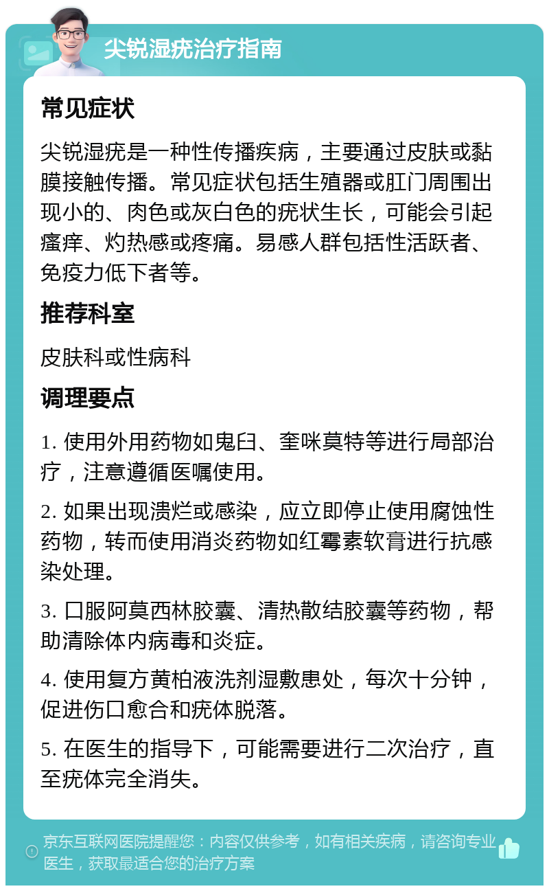 尖锐湿疣治疗指南 常见症状 尖锐湿疣是一种性传播疾病，主要通过皮肤或黏膜接触传播。常见症状包括生殖器或肛门周围出现小的、肉色或灰白色的疣状生长，可能会引起瘙痒、灼热感或疼痛。易感人群包括性活跃者、免疫力低下者等。 推荐科室 皮肤科或性病科 调理要点 1. 使用外用药物如鬼臼、奎咪莫特等进行局部治疗，注意遵循医嘱使用。 2. 如果出现溃烂或感染，应立即停止使用腐蚀性药物，转而使用消炎药物如红霉素软膏进行抗感染处理。 3. 口服阿莫西林胶囊、清热散结胶囊等药物，帮助清除体内病毒和炎症。 4. 使用复方黄柏液洗剂湿敷患处，每次十分钟，促进伤口愈合和疣体脱落。 5. 在医生的指导下，可能需要进行二次治疗，直至疣体完全消失。