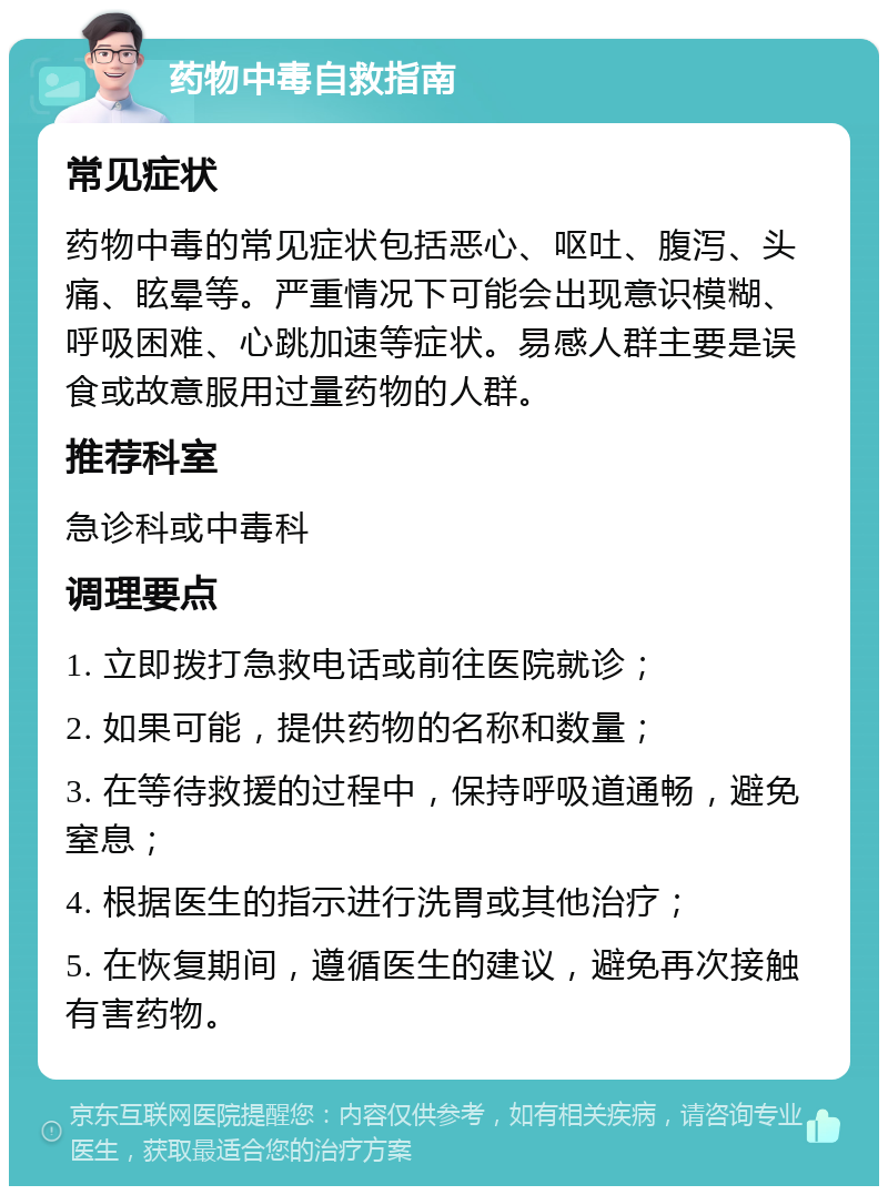 药物中毒自救指南 常见症状 药物中毒的常见症状包括恶心、呕吐、腹泻、头痛、眩晕等。严重情况下可能会出现意识模糊、呼吸困难、心跳加速等症状。易感人群主要是误食或故意服用过量药物的人群。 推荐科室 急诊科或中毒科 调理要点 1. 立即拨打急救电话或前往医院就诊； 2. 如果可能，提供药物的名称和数量； 3. 在等待救援的过程中，保持呼吸道通畅，避免窒息； 4. 根据医生的指示进行洗胃或其他治疗； 5. 在恢复期间，遵循医生的建议，避免再次接触有害药物。