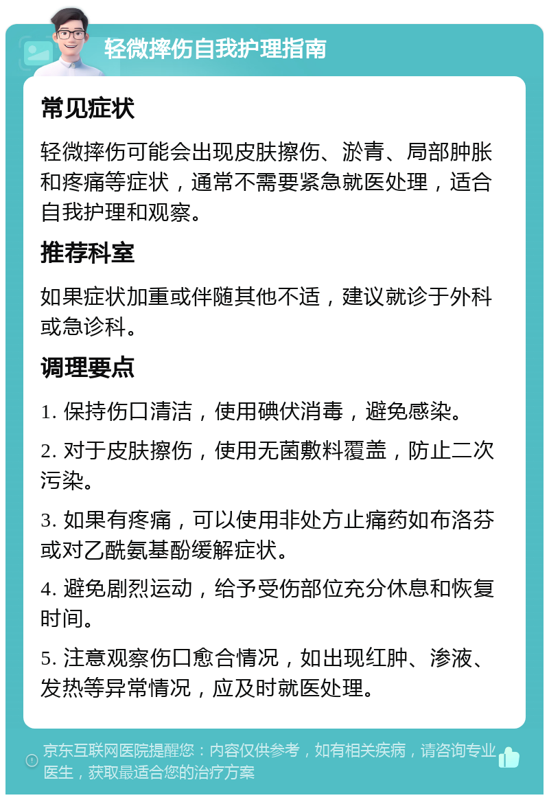 轻微摔伤自我护理指南 常见症状 轻微摔伤可能会出现皮肤擦伤、淤青、局部肿胀和疼痛等症状，通常不需要紧急就医处理，适合自我护理和观察。 推荐科室 如果症状加重或伴随其他不适，建议就诊于外科或急诊科。 调理要点 1. 保持伤口清洁，使用碘伏消毒，避免感染。 2. 对于皮肤擦伤，使用无菌敷料覆盖，防止二次污染。 3. 如果有疼痛，可以使用非处方止痛药如布洛芬或对乙酰氨基酚缓解症状。 4. 避免剧烈运动，给予受伤部位充分休息和恢复时间。 5. 注意观察伤口愈合情况，如出现红肿、渗液、发热等异常情况，应及时就医处理。