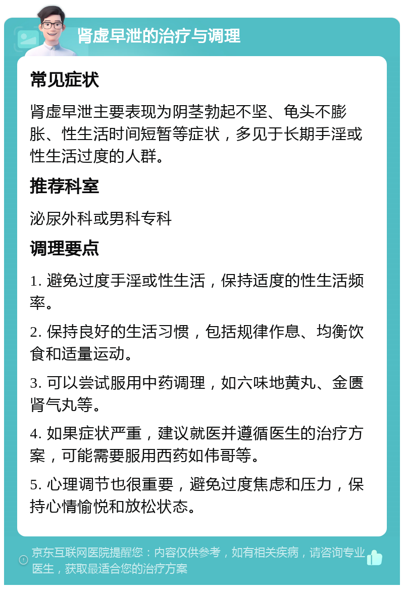 肾虚早泄的治疗与调理 常见症状 肾虚早泄主要表现为阴茎勃起不坚、龟头不膨胀、性生活时间短暂等症状，多见于长期手淫或性生活过度的人群。 推荐科室 泌尿外科或男科专科 调理要点 1. 避免过度手淫或性生活，保持适度的性生活频率。 2. 保持良好的生活习惯，包括规律作息、均衡饮食和适量运动。 3. 可以尝试服用中药调理，如六味地黄丸、金匮肾气丸等。 4. 如果症状严重，建议就医并遵循医生的治疗方案，可能需要服用西药如伟哥等。 5. 心理调节也很重要，避免过度焦虑和压力，保持心情愉悦和放松状态。