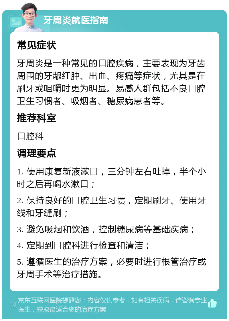 牙周炎就医指南 常见症状 牙周炎是一种常见的口腔疾病，主要表现为牙齿周围的牙龈红肿、出血、疼痛等症状，尤其是在刷牙或咀嚼时更为明显。易感人群包括不良口腔卫生习惯者、吸烟者、糖尿病患者等。 推荐科室 口腔科 调理要点 1. 使用康复新液漱口，三分钟左右吐掉，半个小时之后再喝水漱口； 2. 保持良好的口腔卫生习惯，定期刷牙、使用牙线和牙缝刷； 3. 避免吸烟和饮酒，控制糖尿病等基础疾病； 4. 定期到口腔科进行检查和清洁； 5. 遵循医生的治疗方案，必要时进行根管治疗或牙周手术等治疗措施。