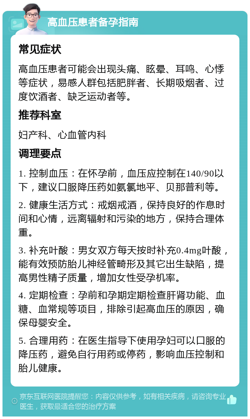 高血压患者备孕指南 常见症状 高血压患者可能会出现头痛、眩晕、耳鸣、心悸等症状，易感人群包括肥胖者、长期吸烟者、过度饮酒者、缺乏运动者等。 推荐科室 妇产科、心血管内科 调理要点 1. 控制血压：在怀孕前，血压应控制在140/90以下，建议口服降压药如氨氯地平、贝那普利等。 2. 健康生活方式：戒烟戒酒，保持良好的作息时间和心情，远离辐射和污染的地方，保持合理体重。 3. 补充叶酸：男女双方每天按时补充0.4mg叶酸，能有效预防胎儿神经管畸形及其它出生缺陷，提高男性精子质量，增加女性受孕机率。 4. 定期检查：孕前和孕期定期检查肝肾功能、血糖、血常规等项目，排除引起高血压的原因，确保母婴安全。 5. 合理用药：在医生指导下使用孕妇可以口服的降压药，避免自行用药或停药，影响血压控制和胎儿健康。