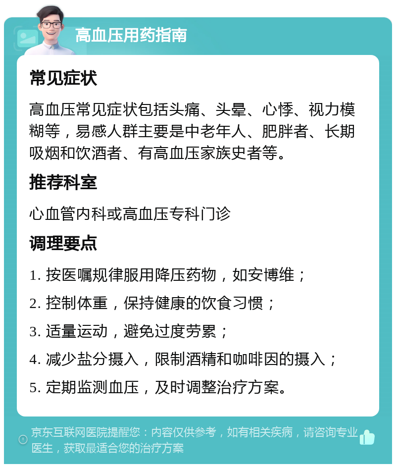 高血压用药指南 常见症状 高血压常见症状包括头痛、头晕、心悸、视力模糊等，易感人群主要是中老年人、肥胖者、长期吸烟和饮酒者、有高血压家族史者等。 推荐科室 心血管内科或高血压专科门诊 调理要点 1. 按医嘱规律服用降压药物，如安博维； 2. 控制体重，保持健康的饮食习惯； 3. 适量运动，避免过度劳累； 4. 减少盐分摄入，限制酒精和咖啡因的摄入； 5. 定期监测血压，及时调整治疗方案。